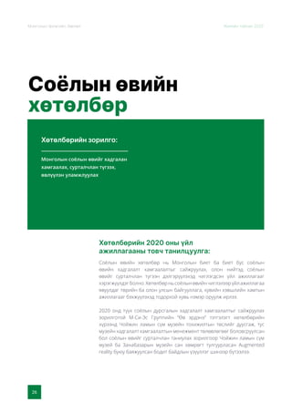 26
Монголын Урлагийн Зөвлөл Жилийн тайлан 2020
Соёлын өвийн
хөтөлбөр
Хөтөлбөрийн зорилго:
Хөтөлбөрийн 2020 оны үйл
ажиллагааны товч танилцуулга:
Монголын соёлын өвийг хадгалан
хамгаалах, сурталчлан түгээх,
өвлүүлэн уламжлуулах
Соёлын өвийн хөтөлбөр нь Монголын биет ба биет бус соёлын
өвийн хадгалалт хамгаалалтыг сайжруулах, олон нийтэд соёлын
өвийг сурталчлан түгээн дэлгэрүүлэхэд чиглэгдсэн үйл ажиллагааг
хэрэгжүүлдэгболно.Хөтөлбөрньсоёлынөвийнчиглэлээрүйлажиллагаа
явуулдаг төрийн ба олон улсын байгууллага, хувийн хэвшлийн хамтын
ажиллагааг бэхжүүлэхэд тодорхой хувь нэмэр оруулж ирлээ.
2020 онд түүх соёлын дурсгалын хадгалалт хамгаалалтыг сайжруулах
зорилготой М-Си-Эс Группийн “Өв эрдэнэ” тэтгэлэгт хөтөлбөрийн
хүрээнд Чойжин ламын сүм музейн тохижилтын төслийг дуусгаж, тус
музейн хадгалалт хамгаалалтын менежмент төлөвлөгөөг боловсруулсан
бол соёлын өвийг сурталчлан таниулах зорилгоор Чойжин ламын сүм
музей ба Занабазарын музейн сан хөмрөгт тулгуурласан Augmented
reality буюу баяжуулсан бодит байдлын үзүүллэг шинээр бүтээлээ.
 