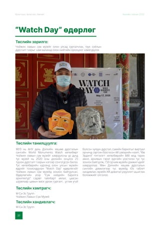 27
Монголын Урлагийн Зөвлөл Жилийн тайлан 2020
“Watch Day” өдөрлөг
Төслийн зорилго:
Төслийн танилцуулга:
Төслийн хамтрагч:
Төслийн хандивлагч:
Чойжин ламын сүм музейг олон улсад сурталчлах, түүх соёлын
дурсгалт газрыг хамгаалахад олон нийтийн оролцоог нэмэгдүүлэх
МУЗ нь АНУ дахь Дэлхийн хөшөө дурсгалын
сангийн World Monuments Watch хөтөлбөрт
Чойжин ламын сүм музейг хамруулсны үр дүнд
тус музей нь 2020 оны дэлхийн онцлох 25
түүхэн дурсгалт газрын нэгээр сонгогдсон билээ.
Тус хөтөлбөрийн хүрээнд олон улсын музейн
өдрийг тохиолдуулан “Watch Day” өдөрлөгийг
Чойжин ламын сүм музейд зохион байгуулсан.
Өдөрлөгийн үеэр “Сүм хийдийн барилга
архитектур” сэдэвт тайлбарт аялал, цаасан
шуумлаар цамын маск урлах сургалт, устаж үгүй
болсон чулуун дурсгал, сүмийн барилгыг виртуал
орчинд сэргээн босгосон AR үзмэрийн нээлт, “Өв
Эрдэнэ” тэтгэлэгт хөтөлбөрийн 888 мод тарих
ажил, архивын гэрэл зургийн үзэсгэлэн тус тус
зохион байгуулж, 150 орчим музейн дэмжигчдийг
хамрууллаа. Мөн Дэлхийн хөшөө дурсгалын
сангийн дэмжлэгээр тус музейд iOs таблет
хандивлан, музейн AR дижитал үзүүллэгт ашиглах
боломжийг олголоо.
М-Си-Эс Групп
Чойжин Ламын Сүм Музей
М-Си-Эс Групп
 