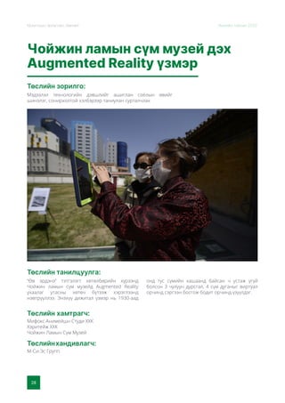 28
Монголын Урлагийн Зөвлөл Жилийн тайлан 2020
Чойжин ламын сүм музей дэх
Augmented Reality үзмэр
Төслийн зорилго:
Төслийн танилцуулга:
Мэдээлэл технологийн дэвшлийг ашиглан соёлын өвийг
шинэлэг, сонирхолтой хэлбэрээр таниулан сурталчлах
“Өв эрдэнэ” тэтгэлэгт хөтөлбөрийн хүрээнд
Чойжин ламын сүм музейд Augmented Reality
ухаалаг утасны хөтөч бүтээж хэрэглээнд
нэвтрүүллээ. Энэхүү дижитал үзмэр нь 1930-аад
онд тус сүмийн хашаанд байсан ч устаж үгүй
болсон 3 чулуун дурсгал, 4 сүм дуганыг виртуал
орчинд сэргээн босгож бодит орчинд үзүүлдэг.
Төслийн хамтрагч:
Мифокс Анимейшн Студи ХХК
Хэритейж ХХК
Чойжин Ламын Сүм Музей
Төслийнхандивлагч:
М-Си-Эс Групп
 