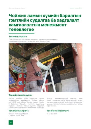 30
Монголын Урлагийн Зөвлөл Жилийн тайлан 2020
Чойжин ламын сүмийн барилгын
гэмтлийн судалгаа ба хадгалалт
хамгаалалтын менежмент
төлөвлөгөө
Төслийн зорилго:
Төслийн танилцуулга:
Төслийн хамтрагч: Төслийн хандивлагч:
Түүх соёлын дурсгалт газрын хадгалалт хамгаалалтын менежмент
төлөвлөгөөг олон улсын стандартын дагуу боловсруулах
АНУ-ын дурсгалт уран барилгын сэргээн
засварлалтын мэргэжилтэн Стивен Келли-
ийн 2019 онд хийсэн Чойжин ламын сүмийн
8 барилгын бүтцийн гэмтлийн судалгаанд
үндэслэн Чойжин ламын сүмийн хадгалалт
хамгаалалтын менежмент төлөвлөгөөг холбогдох
Монгол мэргэжилтнүүдтэй хамтран олон
улсын стандартын дагуу боловсрууллаа. Энэхүү
хадгалалт хамгаалалтын менежмент төлөвлөгөөг
цаашид тус музейн сэргээн засварлалтын төсөлд
хэрэглэх юм.
Чойжин Ламын Сүм Музей
Стивен Ж Келли, АНУ
М-Си-Эс Групп
 