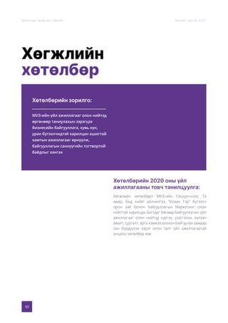 33
Монголын Урлагийн Зөвлөл Жилийн тайлан 2020
Хөгжлийн
хөтөлбөр
Хөтөлбөрийн зорилго:
Хөтөлбөрийн 2020 оны үйл
ажиллагааны товч танилцуулга:
МУЗ-ийн үйл ажиллагааг олон нийтэд
өргөнөөр таниулахын зэрэгцээ
бизнесийн байгууллага, хувь хүн,
уран бүтээлчидтэй харилцан ашигтай
хамтын ажиллагааг өрнүүлж,
байгууллагын санхүүгийн тогтвортой
байдлыг хангах
Хөгжлийн хөтөлбөрт МУЗ-ийн Гишүүнчлэл, Та
амар, бид хийе! үйлчилгээ, “Улаан Гэр” бүтээлч
орон зай болон байгууллагын Маркетинг олон
нийттэй харилцах багтдаг бөгөөд байгууллагын үйл
ажиллагааг олон нийтэд хүргэх, үзэсгэлэн, хүлээн
авалт, сургалт, арга хэмжээ зохион байгуулах замаар
сан бүрдүүлэх зэрэг олон талт үйл ажиллагаатай
онцлох хөтөлбөр юм.
 