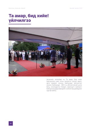 36
Монголын Урлагийн Зөвлөл Жилийн тайлан 2020
Та амар, бид хийе!
үйлчилгээ
Хөгжлийн хөтөлбөр нь Та амар, бид хийе!
байгууллага хамт олны захиалгат хүлээн авалт,
арга хэмжээг зохион байгуулдаг үйлчилгээг
зохион байгуулдаг. МУЗ нь үйлчилгээний шинэ
багц, танилцуулгыг бэлдэн, харилцагч хамтрагч
байгууллагуудад өөрсдийн сүлжээгээр дамжуулан
хүргэж байна.
 