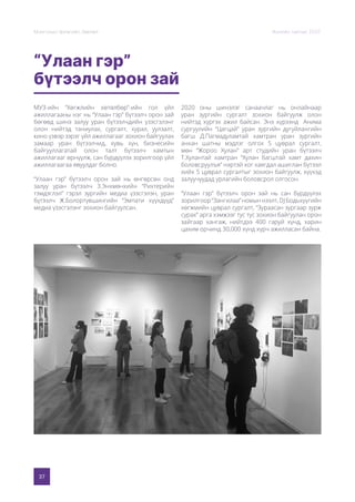 37
Монголын Урлагийн Зөвлөл Жилийн тайлан 2020
“Улаан гэр”
бүтээлч орон зай
МУЗ-ийн “Хөгжлийн хөтөлбөр”-ийн гол үйл
ажиллагааны нэг нь “Улаан гэр” бүтээлч орон зай
бөгөөд шинэ залуу уран бүтээлчдийн үзэсгэлэнг
олон нийтэд таниулах, сургалт, хурал, уулзалт,
кино үзвэр зэрэг үйл ажиллагааг зохион байгуулах
замаар уран бүтээлчид, хувь хүн, бизнесийн
байгууллагатай олон талт бүтээлч хамтын
ажиллагааг өрнүүлж, сан бүрдүүлэх зорилгоор үйл
ажиллагаагаа явуулдаг болно.
“Улаан гэр” бүтээлч орон зай нь өнгөрсөн онд
залуу уран бүтээлч З.Энхмөнхийн “Рихтерийн
тэмдэглэл” гэрэл зургийн медиа үзэсгэлэн, уран
бүтээлч Ж.Болортүвшингийн “Эмпати хүүхдүүд”
медиа үзэсгэлэнг зохион байгуулсан.
2020 оны шинэлэг санаачлаг нь онлайнаар
уран зургийн сургалт зохион байгуулж олон
нийтэд хүргэх ажил байсан. Энэ хүрээнд Анима
сургуулийн “Цагцай” уран зургийн дугуйлангийн
багш Д.Пагмадуламтай хамтран уран зургийн
анхан шатны мэдлэг олгох 5 цуврал сургалт,
мөн “Жороо Хулан” арт студийн уран бүтээлч
Т.Хулантай хамтран “Хулан багштай хамт дахин
боловсруулъя” нэртэй хог хаягдал ашиглан бүтээл
хийх 5 цуврал сургалтыг зохион байгуулж, хүүхэд
залуучуудад урлагийн боловсрол олгосон.
“Улаан гэр” бүтээлч орон зай нь сан бүрдүүлэх
зорилгоор“Зангилаа”номыннээлт,DJБодьхүүгийн
хөгжмийн цуврал сургалт, “Зураасан зургаар зурж
сурах” арга хэмжээг тус тус зохион байгуулан орон
зайгаар хангаж, нийтдээ 400 гаруй хүнд, харин
цахим орчинд 30,000 хүнд хүрч ажилласан байна.
 