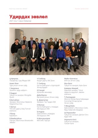 41
Монголын Урлагийн Зөвлөл Жилийн тайлан 2020
Удирдах зөвлөл
Ц.Ариунаа
Продюсер, Гуру Медиа ХХК
Ахмет Язал
Турк улсын элчин сайд
Г.Аюурзана
Зохиолч, яруу найрагч
Ё.Бадрал
Гүйцэтгэх захирал, Mongolia
Quest
Б.Батсайхан
Захирал, Монголын Хөрөнгө
Оруулалтын Сан
Г.Батсүх
ТУЗ-ийн дарга, Оюу Толгой
компани
Л.Болд
Барималч
Б.Бямбасайхан
Тэргүүн, Монголын Бизнесийн
Зөвлөл
Ч.Ганболд
Хүндэт дарга, ХАС Банк
Т. Ганболд
Үүсгэн байгуулагч, Корпорэйт
Зочид Буудал
Н.Ганхуяг
Урлагийн менежер
Дэйв Воусэн
Австрали улсын Элчин сайд
Б. Доржпагма
Захирал, Гэр Гарден ХХК
У.Жалсаа
Үүсгэн байгуулагч, Номадик
Экспедишнс ХХК
Б.Ундраа
Ерөнхийлөгч, Номадик
Экспедишнс ХХК
Н.Жанцанноров
МУЗ-ийн Тэргүүн
Майкл Клечески
АНУ-ын Элчин сайд
Жон Бeлл
Гүйцэтгэх захирал, Хаан Банк
Камерон Макрей
Ерөнхий захирал, ‘Tarva’
хөрөнгө оруулалт, зөвлөх
компани
Т.Лхагвадорж
Монгол Улсаас Бүгд Найрамдах
Сингапур Улсад суугаа
Элчин сайд
Г.Мэнд-Ооёо
Ерөнхийлөгч, Монголын Соёл,
Яруу Найргийн Академи
Ш.Норжинбат
Гүйцэтгэх захирал, Делоит Онч
Аудит ХХК
Норихито Като
Гүйцэтгэх захирал,
Голомт Банк
2021 оны 1 сарын байдлаар
 