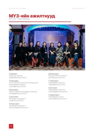 43
Монголын Урлагийн Зөвлөл Жилийн тайлан 2020
МУЗ-ийн ажилтнууд
2021 оны 1 сарын байдлаар
О.Одгэрэл
Гүйцэтгэх захирал
odgerel@artscouncil.mn
Х.Оюундарь
Олон Нийтийн Урлагийн Боловсролын
Хөтөлбөрийн захирал
culture@artscouncil.mn
Д.Баянмөнх
Соёлын Өвийн Хөтөлбөрийн захирал
heritage@artscouncil.mn
Ц.Энхчимэг
Хөтөлбөр зохицуулагч
arts@artscouncil.mn
Б.Оюунсүрэн
Хөтөлбөр зохицуулагч
education@artscouncil.mn
Д.Оюунсүрэн
Ерөнхий Нягтлан бодогч
grants@artscouncil.mn
Г.Гэрэлсүрэн
Хөтөлбөрийн ажилтан
redger@artscouncil.mn
Б.Батчимэг
Хөтөлбөрийн ажилтан
marketing@artscouncil.mn
С.Бадамхорол
Хөтөлбөрийн туслах
assistant@artscouncil.mn
 