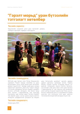 Монголын Урлагийн Зөвлөл Жилийн тайлан 2020
8
“Гэрэлт морьд” уран бүтээлийн
тэтгэлэгт хөтөлбөр
Төслийн зорилго:
Төслийн танилцуулга:
Төслийн хандивлагч:
Мэргэжлийн чанартай шинэ уран бүтээлийг дэмжих,
салбарын өрсөлдөх чадварыг нэмэгдүүлэх
МУЗ-ийн дэд тэргүүн асан Питер Морроугийн
нэрэмжит ”Гэрэлт морьд” хөтөлбөр нь уран
бүтээлчдийн шинэ санаа бүхий уран бүтээлийг
дэмжих зорилготой бөгөөд гурав дахь жилдээ
амжилттай хэрэгжлээ. 2020 оны “Гэрэлт морьд”
тэтгэлгийн уралдаанд “Бүтээлч бамбүү” хүүхдийн
бүтээлч сэтгэхүйг хөгжүүлэх төв болон залуу
уран бүтээлч Г.Эрдэнэбаатар нар ялагчаар
шалгарлаа. Цар тахлаас үүдэн “Бүтээлч бамбүү”
төв өөрийн урын сангаа цахим агуулга болгон
хөгжүүлэх шаардлагатай тулгарсан ба “Бяцхан
уран бүтээлчийн дугуйлан” зургийн дөрвөн
цуврал сургалтыг цахимаар түгээж, “Гурван
бяцхан тоорой Сансар огторгуйд аялсан нь”
жүжгийг телевизийн агуулга болгон бүтээсэн.
Тэтгэлэгийн хоёр дахь ялагч кино уран бүтээлч
Г.Эрдэнэбаатар нь хар тамхины хор хөнөөлийг
олон нийтэд таниулах зорилготой “Чимх нунтаг”
богино хэмжээний кино нь Insta360one R камер
ашиглан, one continuous shot зураг авалтын
техникээр бүтээгдэж байгаагаараа онцлог юм.
Америк дахь МУЗ
 