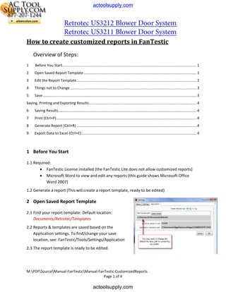 actoolsupply.com

Retrotec US3212 Blower Door System
Retrotec US3211 Blower Door System
How to create customized reports in FanTestic
Overview of Steps:
1

Before You Start.................................................................................................................................... 1

2

Open Saved Report Template ............................................................................................................... 1

3

Edit the Report Template...................................................................................................................... 2

4

Things not to Change ............................................................................................................................ 3

5

Save ....................................................................................................................................................... 3

Saving, Printing and Exporting Results.......................................................................................................... 4
6

Saving Results........................................................................................................................................ 4

7

Print (Ctrl+P).......................................................................................................................................... 4

8

Generate Report (Ctrl+R) ...................................................................................................................... 4

9

Export Data to Excel (Ctrl+E) ................................................................................................................. 4

1 Before You Start
1.1 Required:
• FanTestic License installed (the FanTestic Lite does not allow customized reports)
• Microsoft Word to view and edit any reports (this guide shows Microsoft Office
Word 2007)
1.2 Generate a report (This will create a report template, ready to be edited)

2 Open Saved Report Template
2.1 Find your report template: Default location:
Documents/Retrotec/Templates
2.2 Reports & templates are saved based on the
Application settings. To find/change your save
location, see: FanTestic/Tools/Settings/Application
2.3 The report template is ready to be edited.

M:PDFSourceManual-FanTesticManual-FanTestic-CustomizedReports
Page 1 of 4

actoolsupply.com

 