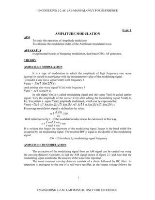 ENGINEERING 2-2 AC LAB MANUAL ONLY FOR REFERENCE




                                                                                       Expt: 1
                            AMPLITUDE MODULATION
AIM
       To study the operation of Amplitude modulator
       To calculate the modulation index of the Amplitude modulated wave.

APPARATUS
     Experimental boards of frequency modulation, dual trace CRO, AF generator.

THEORY

AMPLITUDE MODULATION

        It is a type of modulation in which the amplitude of high frequency sine wave
(carrier) is varied in accordance with the instantaneous value of the modulating signal.
 Consider a sine wave signal Vm(t) with frequency f
Vm(t) = Em ? Sin(2? f .t )
And another sine wave signal Vc (t) with frequency F
Vc(t) = Ec ? Sin(2? F .t )
        In this signal Vm(t) is called modulating signal and the signal Vc(t) is called carrier
signal. Vary the amplitude of the carrier Vc(t) after adding the modulating signal Vm(t) to
Ec. You obtain a signal Vm(t) amplitude modulated, which can be expressed by:
Vm(t) = ?Ec ? k ? Em.Sin(2? f .t ? ? Sin(2? F .t ) ? Ec?1 ? m.Sin(2? f .t )? ? Sin(2? F .t )
Percentage modulation signal is defined as the value:
                             K .Em
                         m?          .100
                              Ec
 With reference to fig 1.1C the modulation index m can be calculated in this way.
                    E max ? E min
               m?                 ? 100
                    E max ? E min
It is evident that larger the spectrum of the modulating signal, larger is the band width Bw
occupied by the modulating signal. The resulted BW is equal to the double of the modulating
signal:
                        BW = 2.fm where fm=modulating signal frequency

AMPLITUDE DEMODULATION

       The extraction of the modulating signal from an AM signal can be carried out using
the envelop detector. Consider, in fact the AM signal shown in figure 2.1 and note that the
modulating signal constitutes the envelop if the waveform reported.
       The most common envelop detector consists of a diode followed by RC filter. Its
operation is analogous to the one of a half-wave rectifier, as the output voltage follows the



                                               1



           ENGINEERING 2-2 AC LAB MANUAL ONLY FOR REFERENCE
 