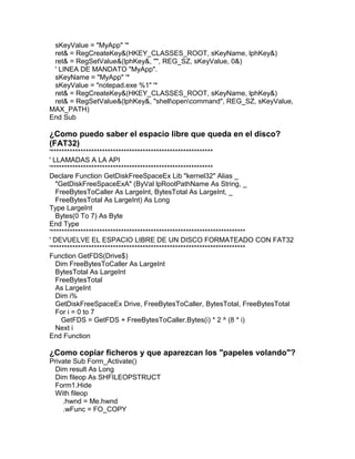sKeyValue = "MyApp" '*
ret& = RegCreateKey&(HKEY_CLASSES_ROOT, sKeyName, lphKey&)
ret& = RegSetValue&(lphKey&, "", REG_SZ, sKeyValue, 0&)
' LINEA DE MANDATO "MyApp".
sKeyName = "MyApp" '*
sKeyValue = "notepad.exe %1" '*
ret& = RegCreateKey&(HKEY_CLASSES_ROOT, sKeyName, lphKey&)
ret& = RegSetValue&(lphKey&, "shellopencommand", REG_SZ, sKeyValue,
MAX_PATH)
End Sub
¿Como puedo saber el espacio libre que queda en el disco?
(FAT32)
'************************************************************
' LLAMADAS A LA API
'************************************************************
Declare Function GetDiskFreeSpaceEx Lib "kernel32" Alias _
"GetDiskFreeSpaceExA" (ByVal lpRootPathName As String, _
FreeBytesToCaller As LargeInt, BytesTotal As LargeInt, _
FreeBytesTotal As LargeInt) As Long
Type LargeInt
Bytes(0 To 7) As Byte
End Type
'************************************************************************
' DEVUELVE EL ESPACIO LIBRE DE UN DISCO FORMATEADO CON FAT32
'************************************************************************
Function GetFDS(Drive$)
Dim FreeBytesToCaller As LargeInt
BytesTotal As LargeInt
FreeBytesTotal
As LargeInt
Dim i%
GetDiskFreeSpaceEx Drive, FreeBytesToCaller, BytesTotal, FreeBytesTotal
For i = 0 to 7
GetFDS = GetFDS + FreeBytesToCaller.Bytes(i) * 2 ^ (8 * i)
Next i
End Function
¿Como copiar ficheros y que aparezcan los "papeles volando"?
Private Sub Form_Activate()
Dim result As Long
Dim fileop As SHFILEOPSTRUCT
Form1.Hide
With fileop
.hwnd = Me.hwnd
.wFunc = FO_COPY
 