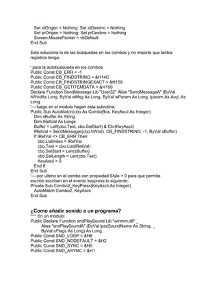 Set idOrigen = Nothing: Set idDestino = Nothing
Set prOrigen = Nothing: Set prDestino = Nothing
Screen.MousePointer = vbDefault
End Sub
Esto soluciona lo de las búsquedas en los combos y no importa que tantos
registros tenga.
' para la autobúsqueda en los combos
Public Const CB_ERR = -1
Public Const CB_FINDSTRING = &H14C
Public Const CB_FINDSTRINGEXACT = &H158
Public Const CB_GETITEMDATA = &H150
Declare Function SendMessage Lib "User32" Alias "SendMessageA" (ByVal
hWndAs Long, ByVal wMsg As Long, ByVal wParam As Long, lparam As Any) As
Long
'--- luego en el modulo hagan esta subrutina:
Public Sub AutoMatch(cbo As ComboBox, KeyAscii As Integer)
Dim sBuffer As String
Dim lRetVal As Longs
Buffer = Left(cbo.Text, cbo.SelStart) & Chr(KeyAscii)
lRetVal = SendMessage((cbo.hWnd), CB_FINDSTRING, -1, ByVal sBuffer)
If lRetVal <> CB_ERR Then
cbo.ListIndex = lRetVal
cbo.Text = cbo.List(lRetVal)
cbo.SelStart = Len(sBuffer)
cbo.SelLength = Len(cbo.Text)
KeyAscii = 0
End If
End Sub
'----por ultimo en el combo con propiedad Style = 0 para que permita
escribir,escriben en el evento keypress lo siguiente:
Private Sub Combo2_KeyPress(KeyAscii As Integer)
AutoMatch Combo2, KeyAscii
End Sub
¿Como añadir sonido a un programa?
'*** En un módulo:
Public Declare Function sndPlaySound Lib "winmm.dll" _
Alias "sndPlaySoundA" (ByVal lpszSoundName As String, _
ByVal uFlags As Long) As Long
Public Const SND_LOOP = &H8
Public Const SND_NODEFAULT = &H2
Public Const SND_SYNC = &H0
Public Const SND_ASYNC = &H1
 