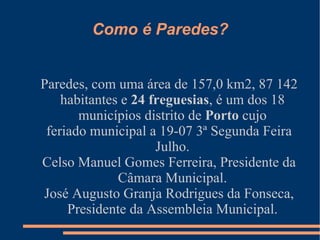 Como é Paredes? Paredes, com uma área de 157,0 km2, 87 142 habitantes e  24 freguesias , é um dos 18 municípios distrito de  Porto  cujo feriado municipal a 19-07 3ª Segunda Feira Julho. Celso Manuel Gomes Ferreira, Presidente da Câmara Municipal. José Augusto Granja Rodrigues da Fonseca, Presidente da Assembleia Municipal. 