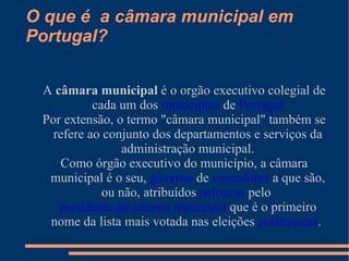 O que é  a câmara municipal em Portugal? A  câmara municipal  é o orgão executivo colegial de cada um dos  municípios  de  Portugal Por extensão, o termo "câmara municipal" também se refere ao conjunto dos departamentos e serviços da administração municipal. Como órgão executivo do município, a câmara municipal é o seu,  governo  de  vereadores  a que são, ou não, atribuídos  pelouros  pelo  presidente da câmara municipal  que é o primeiro nome da lista mais votada nas eleições  autárquicas .   