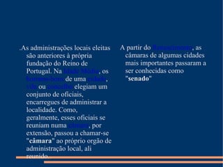 .As administrações locais eleitas são anteriores à própria fundação do Reino de Portugal. Na  Idade Média , os  homens-bons  de uma  cidade ,  vila  ou  concelho  elegiam um conjunto de oficiais, encarregues de administrar a localidade. Como, geralmente, esses oficiais se reuniam numa  câmara , por extensão, passou a chamar-se " câmara " ao próprio orgão de administração local, ali reunido..  A partir do  Renascimento , as câmaras de algumas cidades mais importantes passaram a ser conhecidas como " senado " 