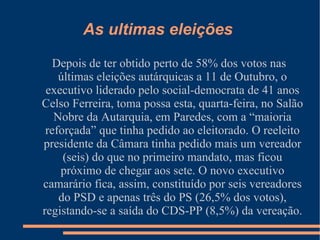 Depois de ter obtido perto de 58% dos votos nas últimas eleições autárquicas a 11 de Outubro, o executivo liderado pelo social-democrata de 41 anos Celso Ferreira, toma possa esta, quarta-feira, no Salão Nobre da Autarquia, em Paredes, com a “maioria reforçada” que tinha pedido ao eleitorado. O reeleito presidente da Câmara tinha pedido mais um vereador (seis) do que no primeiro mandato, mas ficou próximo de chegar aos sete. O novo executivo camarário fica, assim, constituído por seis vereadores do PSD e apenas três do PS (26,5% dos votos), registando-se a saída do CDS-PP (8,5%) da vereação.  As ultimas eleições  