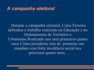 A campanha eleitoral Durante a campanha eleitoral, Celso Ferreira defendeu o trabalho realizado na Educação e no Ordenamento de Território e Urbanismo.Realizado nos seus primeiros quatro anos Como presidente tem de  prometer um mandato com forte incidência social nos próximos quatro anos.   