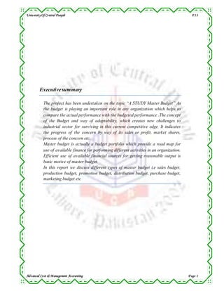 University Of Central Punjab F13
Advanced Cost & Management Accounting P age 1
Executivesummary
The project has been undertaken on the topic “A STUDY Master Budget” As
the budget is playing an important role in any organization which helps to
compare the actual performance with the budgeted performance .The concept
of the Budget and way of adaptability, which creates new challenges to
industrial sector for surviving in this current competitive edge. It indicates
the progress of the concern by way of its sales or profit, market shares,
process of the concern etc.
Master budget is actually a budget portfolio which provide a road map for
use of available finance for performing different activities in an organization.
Efficient use of available financial sources for getting reasonable output is
basic motive of master budget.
In this report we discuss different types of master budget i,e sales budget,
production budget, promotion budget, distribution budget, purchase budget,
marketing budget etc
 
