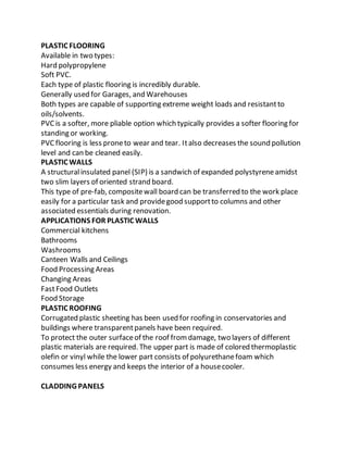 PLASTIC FLOORING
Available in two types:
Hard polypropylene
Soft PVC.
Each type of plastic flooring is incredibly durable.
Generally used for Garages, and Warehouses
Both types are capable of supporting extreme weight loads and resistantto
oils/solvents.
PVC is a softer, more pliable option which typically provides a softer flooring for
standing or working.
PVC flooring is less proneto wear and tear. Italso decreases the sound pollution
level and can be cleaned easily.
PLASTIC WALLS
A structuralinsulated panel (SIP) is a sandwich of expanded polystyreneamidst
two slim layers of oriented strand board.
This type of pre-fab, compositewall board can be transferred to the work place
easily for a particular task and providegood supportto columns and other
associated essentials during renovation.
APPLICATIONS FOR PLASTIC WALLS
Commercial kitchens
Bathrooms
Washrooms
Canteen Walls and Ceilings
Food Processing Areas
Changing Areas
FastFood Outlets
Food Storage
PLASTIC ROOFING
Corrugated plastic sheeting has been used for roofing in conservatories and
buildings where transparentpanels have been required.
To protect the outer surfaceof the roof fromdamage, two layers of different
plastic materials are required. The upper part is made of colored thermoplastic
olefin or vinyl while the lower part consists of polyurethanefoam which
consumes less energy and keeps the interior of a housecooler.
CLADDING PANELS
 