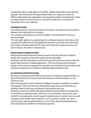 composition offers a high degree of stability, rigidity and excellent load-bearing
capacity. The thickness of the polyurethanefoam can rangefrom 30mmto
200mmdepending upon application and required insulation characteristics. These
versatile products arealso known as 'sandwich'panels due to the physical
interaction of the two materials.
SANDWICH PANEL
A sandwich panel is a structuremade of three layers: low density core inserted in
between two relatively thin skin layers.
This sandwich setup allows to achieve excellent mechanical performanceat
minimal weight.
The very high rigidity of a sandwich panel is achieved thanks to interaction of its
components under flexural load applied to the panel: core takes the shear loads
and creates a distance between the skins which take the in-plane stresses, one
skin in tension, the other in compression.
HONEYCOMB SANDWICH PANEL
Honeycomb sandwich panel has been proven as the most efficient sandwich
design with respect to mechanical performanceand weight.
Aerospaceand aircraftindustry uses the honeycomb structures as they meet the
tough requirements of related applications. The use of honeycomb sandwich
design in more common applications has been morelimited due to the batch wise
manufacturing processes and hence relatively high production costs.
ALUMINIUM COMPOSITEPANEL
Aluminum composite panel (ACP), also aluminum composite material (ACM), is a
type of flat panel that consists of two thin Aluminum sheets bonded to a non-
aluminum core.
ACPs are frequently used for external cladding or facades of buildings, insulation,
and signage. If the core material is flammable, usage may be problematic as a
building material and somejurisdictions havebanned their use.
Aluminum sheets are coated with polyvinylidenefluoride (PVDF), fluoropolymer
resins (FEVE), or polyester paint. Aluminum can be painted in any kind of color,
and ACPs are produced in a wide range of metallic and non-metallic colors as well
as patterns that imitate other materials, such as wood or marble. The coreis
commonly low-density polyethylene, or a mix of low-density polyethyleneand
mineral material to exhibit fire retardant properties.
 