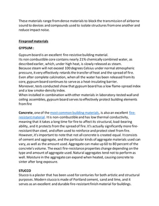 These materials range fromdense materials to block the transmission of airborne
sound to devices and compounds used to isolate structures fromone another and
reduce impact noise.
Fireproof materials
GYPSUM :
Gypsumboard is an excellent fire-resistivebuilding material.
Its non combustible core contains nearly 21% chemically combined water, as
described earlier, which, under high heat, is slowly released as steam.
Because steam will not exceed 100 degrees Celsius under normal atmospheric
pressure, itvery effectively retards the transfer of heat and the spread of fire.
Even after complete calcination, when all the water has been released fromits
core, gypsumboard continues to serveas a heat-insulating barrier.
Moreover, tests conducted show that gypsumboard has a low flame-spread index
and a low smoke-density index.
When installed in combination with other materials in laboratory-tested walland
ceiling assemblies, gypsumboard serves to effectively protect building elements
fromfire
Concrete, oneof the most common building materials, is also an excellent fire-
resistantmaterial. Itis non-combustibleand has low thermal conductivity,
meaning that it takes a long time for fire to affect its structural, load-bearing
ability, and it protects fromthe spread of fire. It's actually significantly more fire-
resistantthan steel, and often used to reinforce and protect steel fromfire.
However, it's important to note that not all concrete is created equal. Itconsists
of cement and aggregate, and the particular kinds of aggregate materials used can
vary, as well as the amount used. Aggregate can make up 60 to 80 percent of the
concrete's volume. The exact fire-resistanceproperties change depending on the
type and amount of aggregate used. Natural aggregates tend not to performas
well. Moisture in the aggregatecan expand when heated, causing concrete to
sinter after long exposure.
STUCCO
Stucco is a plaster that has been used for centuries for both artistic and structural
purposes. Modern stucco is made of Portland cement, sand and lime, and it
serves as an excellent and durable fire-resistantfinish material for buildings.
 