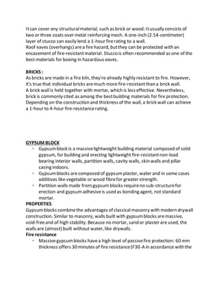 Itcan cover any structuralmaterial, such as brick or wood. Itusually consists of
two or three coats over metal reinforcing mesh. A one-inch (2.54-centimeter)
layer of stucco can easily lend a 1-hour firerating to a wall.
Roof eaves (overhangs) area fire hazard, butthey can be protected with an
encasement of fire-resistantmaterial. Stucco is often recommended as one of the
best materials for boxing in hazardous eaves.
BRICKS :
As bricks are made in a fire kiln, they're already highly resistant to fire. However,
it's true that individual bricks aremuch more fire-resistantthan a brick wall.
A brick wall is held together with mortar, which is less effective. Nevertheless,
brick is commonly cited as among the bestbuilding materials for fire protection.
Depending on the construction and thickness of the wall, a brick wall can achieve
a 1-hour to 4-hour fire-resistancerating.
GYPSUM BLOCK
◦ Gypsumblock is a massivelightweight building material composed of solid
gypsum, for building and erecting lightweight fire-resistantnon-load
bearing interior walls, partition walls, cavity walls, skin walls and pillar
casing indoors.
◦ Gypsumblocks arecomposed of gypsumplaster, water and in some cases
additives like vegetable or wood fibrefor greater strength.
◦ Partition walls made fromgypsumblocks requireno sub-structurefor
erection and gypsumadhesiveis used as bonding agent, not standard
mortar.
PROPERTIES
Gypsumblocks combinethe advantages of classical masonry with modern drywall
construction. Similar to masonry, walls built with gypsumblocks aremassive,
void-freeand of high stability. Because no mortar, sand or plaster are used, the
walls are (almost) built without water, like drywalls.
Fire resistance
◦ Massivegypsumblocks havea high level of passivefire protection: 60 mm
thickness offers 30 minutes of fire resistance(F30-A in accordance with the
 