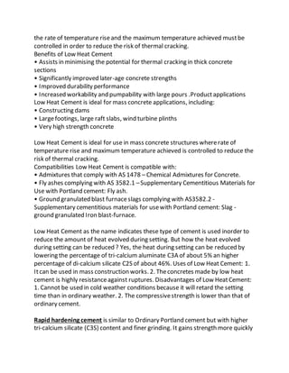 the rate of temperature riseand the maximum temperature achieved mustbe
controlled in order to reduce the risk of thermal cracking.
Benefits of Low Heat Cement
• Assists in minimising the potential for thermal cracking in thick concrete
sections
• Significantly improved later-age concrete strengths
• Improved durability performance
• Increased workability and pumpability with large pours .Productapplications
Low Heat Cement is ideal for mass concrete applications, including:
• Constructing dams
• Largefootings, large raft slabs, wind turbine plinths
• Very high strength concrete
Low Heat Cement is ideal for use in mass concrete structures whererate of
temperature rise and maximum temperature achieved is controlled to reduce the
risk of thermal cracking.
Compatibilities Low Heat Cement is compatible with:
• Admixtures that comply with AS 1478 – Chemical Admixtures for Concrete.
• Fly ashes complying with AS 3582.1 –Supplementary Cementitious Materials for
Use with Portland cement: Fly ash.
• Ground granulated blast furnaceslags complying with AS3582.2 -
Supplementary cementitious materials for usewith Portland cement: Slag -
ground granulated Iron blast-furnace.
Low Heat Cement as the name indicates these type of cement is used inorder to
reduce the amount of heat evolved during setting. But how the heat evolved
during setting can be reduced ? Yes, the heat during setting can be reduced by
lowering the percentage of tri-calcium aluminate C3A of about 5% an higher
percentage of di-calcium silicate C2S of about 46%. Uses of Low Heat Cement: 1.
Itcan be used in mass construction works. 2. Theconcretes made by low heat
cement is highly resistanceagainst ruptures. Disadvantages of Low HeatCement:
1. Cannot be used in cold weather conditions because it will retard the setting
time than in ordinary weather. 2. The compressivestrength is lower than that of
ordinary cement.
Rapid hardening cement is similar to Ordinary Portland cement but with higher
tri-calcium silicate (C3S) content and finer grinding. It gains strength more quickly
 