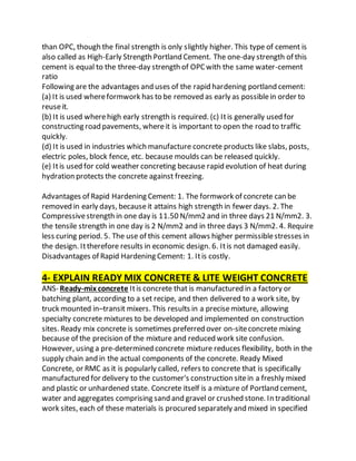 than OPC, though the final strength is only slightly higher. This type of cement is
also called as High-Early Strength Portland Cement. The one-day strength of this
cement is equal to the three-day strength of OPCwith the same water-cement
ratio
Following are the advantages and uses of the rapid hardening portland cement:
(a) It is used whereformwork has to be removed as early as possiblein order to
reuseit.
(b) It is used wherehigh early strength is required. (c) Itis generally used for
constructing road pavements, whereit is important to open the road to traffic
quickly.
(d) It is used in industries which manufacture concrete products like slabs, posts,
electric poles, block fence, etc. because moulds can be released quickly.
(e) Itis used for cold weather concreting because rapid evolution of heat during
hydration protects the concrete against freezing.
Advantages of Rapid Hardening Cement: 1. The formwork of concrete can be
removed in early days, becauseit attains high strength in fewer days. 2. The
Compressivestrength in one day is 11.50 N/mm2 and in three days 21 N/mm2. 3.
the tensile strength in one day is 2 N/mm2 and in three days 3 N/mm2. 4. Require
less curing period. 5. The use of this cement allows higher permissiblestresses in
the design. Ittherefore results in economic design. 6. Itis not damaged easily.
Disadvantages of Rapid Hardening Cement: 1. Itis costly.
4- EXPLAIN READY MIX CONCRETE & LITE WEIGHT CONCRETE
ANS- Ready-mix concrete Itis concrete that is manufactured in a factory or
batching plant, according to a set recipe, and then delivered to a work site, by
truck mounted in–transit mixers. This results in a precisemixture, allowing
specialty concrete mixtures to be developed and implemented on construction
sites. Ready mix concrete is sometimes preferred over on-siteconcrete mixing
because of the precision of the mixture and reduced work site confusion.
However, using a pre-determined concrete mixture reduces flexibility, both in the
supply chain and in the actual components of the concrete. Ready Mixed
Concrete, or RMC as it is popularly called, refers to concrete that is specifically
manufactured for delivery to the customer's construction sitein a freshly mixed
and plastic or unhardened state. Concrete itself is a mixture of Portland cement,
water and aggregates comprising sand and gravel or crushed stone. In traditional
work sites, each of these materials is procured separately and mixed in specified
 