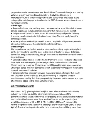 proportions atsite to make concrete. Ready Mixed Concrete is bought and sold by
volume - usually expressed in cubic meters. Ready Mixed Concrete is
manufactured under controlled operations and transported and placed at site
using sophisticated equipment and methods. RMC does not assures its customers
numerous benefits.
Advantages
• A centralized concrete batching plant can servea wide area. Site-mix trucks can
servea larger area including remote locations that standard trucks cannot.
• The plants are located in areas zoned for industrial use, and yet the delivery
trucks can service residential districts or inner cities. Site-mix trucks have the
same capabilities.
• Better quality concrete is produced. Site mix can producehigher compression
strength with less water than standard batching methods.
Disadvantages
The materials are batched at a central plant, and the mixing begins at that plant,
so the traveling time fromthe plant to the site is critical over longer distances.
Some sites arejust too far away, though this is usually a commercial rather than a
technical issue.
• Generation of additional road traffic. Furthermore, access roads and site access
have to be able to carry the greater weight of the ready-mixtruck plus load.
(Green concrete is approx. 2.5 tonne per m³.) This problem can be overcomeby
utilizing so-called 'minimix' companies which usesmaller 4m³ capacity mixers able
to reach more-restricted sites.
• Concrete's limited timespan between mixing and going-off means that ready-
mix should be placed within 90 minutes of batching at the plant. Modern
admixtures can modify that timespan precisely, however, so the amount and type
of admixture added to the mix is very important.
LIGHTWEIGHT CONCRETE
The use of LWC(Lightweight concrete) has been a feature in the construction
industry for centuries, but like other material the expectations of the
performancehaveraised and now we are expecting a consistent, reliable material
and predictable characteristics. StructuralLWChas an in-place density (unit
weight) on the order of 90 to 115 lb / ft³ (1440 to 1840 kg/m³) compared to
normal weight concrete a density in the range of 140 to 150 lb/ft³ (2240 to 2400
kg/m³). For structuralapplications the concrete strength should be greater than
 