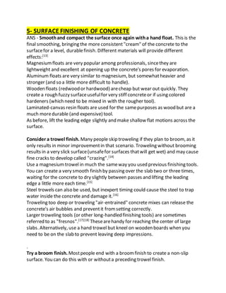 5- SURFACE FINISHING OF CONCRETE
ANS - Smoothand compact the surface once again witha hand float. This is the
final smoothing, bringing the more consistent"cream" of the concrete to the
surfacefor a level, durablefinish. Different materials will provide different
effects:[13]
Magnesiumfloats are very popular among professionals, sincethey are
lightweight and excellent at opening up the concrete's pores for evaporation.
Aluminum floats are very similar to magnesium, but somewhatheavier and
stronger (and so a little more difficult to handle).
Wooden floats (redwood or hardwood) arecheap but wear out quickly. They
create a rough fuzzy surfaceusefulfor very stiff concreteor if using colored
hardeners (which need to be mixed in with the rougher tool).
Laminated-canvas resin floats are used for the samepurposes as wood but are a
much moredurable (and expensive) tool.
As before, lift the leading edge slightly and make shallow flat motions across the
surface.
Consider a trowel finish. Many people skip troweling if they plan to broom, as it
only results in minor improvementin that scenario. Troweling without brooming
results in a very slick surface(unsafefor surfaces thatwill get wet) and may cause
fine cracks to develop called "crazing".[14]
Use a magnesiumtrowel in much the sameway you used previous finishing tools.
You can create a very smooth finish by passing over the slab two or three times,
waiting for the concrete to dry slightly between passes and lifting the leading
edge a little more each time.[15]
Steel trowels can also be used, but inexpert timing could cause the steel to trap
water inside the concrete and damage it.[16]
Troweling too deep or troweling "air-entrained" concrete mixes can release the
concrete's air bubbles and preventit fromsetting correctly.
Larger troweling tools (or other long-handled finishing tools) are sometimes
referred to as "fresnos".[17][18]
Thesearehandy for reaching the center of large
slabs. Alternatively, use a hand trowel but kneel on wooden boards when you
need to be on the slab to prevent leaving deep impressions.
.
Try a broom finish. Mostpeople end with a broomfinish to create a non-slip
surface. You can do this with or withouta preceding trowel finish.
 