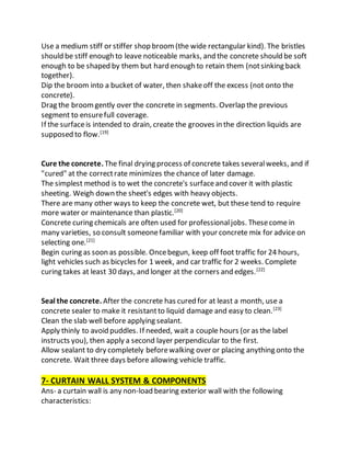 Use a medium stiff or stiffer shop broom(the wide rectangular kind). The bristles
should be stiff enough to leave noticeable marks, and the concrete should be soft
enough to be shaped by them but hard enough to retain them (notsinking back
together).
Dip the broom into a bucket of water, then shakeoff the excess (not onto the
concrete).
Drag the broomgently over the concrete in segments. Overlap the previous
segment to ensurefull coverage.
If the surfaceis intended to drain, create the grooves in the direction liquids are
supposed to flow.[19]
Cure the concrete. The final drying process of concrete takes severalweeks, and if
"cured" at the correctrate minimizes the chance of later damage.
The simplest method is to wet the concrete's surfaceand cover it with plastic
sheeting. Weigh down the sheet's edges with heavy objects.
There are many other ways to keep the concrete wet, but these tend to require
more water or maintenance than plastic.[20]
Concrete curing chemicals are often used for professionaljobs. Thesecome in
many varieties, so consult someonefamiliar with your concrete mix for advice on
selecting one.[21]
Begin curing as soon as possible. Oncebegun, keep off foot traffic for 24 hours,
light vehicles such as bicycles for 1 week, and car traffic for 2 weeks. Complete
curing takes at least 30 days, and longer at the corners and edges.[22]
Seal the concrete. After the concrete has cured for at least a month, use a
concrete sealer to make it resistantto liquid damage and easy to clean.[23]
Clean the slab well before applying sealant.
Apply thinly to avoid puddles. If needed, wait a couple hours (or as the label
instructs you), then apply a second layer perpendicular to the first.
Allow sealant to dry completely beforewalking over or placing anything onto the
concrete. Wait three days before allowing vehicle traffic.
7- CURTAIN WALL SYSTEM & COMPONENTS
Ans- a curtain wall is any non-load bearing exterior wall with the following
characteristics:
 