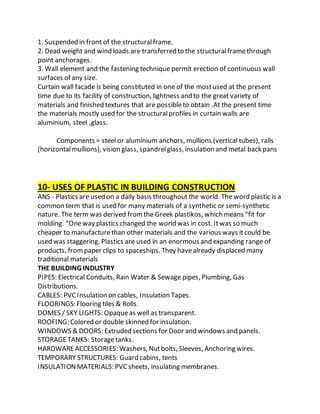 1. Suspended in front of the structuralframe.
2. Dead weight and wind loads are transferred to the structuralframethrough
point anchorages.
3. Wall element and the fastening technique permit erection of continuous wall
surfaces of any size.
Curtain wall facade is being constituted in one of the mostused at the present
time due to its facility of construction, lightness and to the great variety of
materials and finished textures that are possibleto obtain .At the present time
the materials mostly used for the structuralprofiles in curtain walls are
aluminium, steel ,glass.
Components = steel or aluminium anchors, mullions (vertical tubes), rails
(horizontalmullions), vision glass, spandrelglass, insulation and metal back pans
10- USES OF PLASTIC IN BUILDING CONSTRUCTION
ANS - Plastics are used on a daily basis throughoutthe world. The word plastic is a
common term that is used for many materials of a synthetic or semi-synthetic
nature. The term was derived fromthe Greek plastikos, which means “fit for
molding. “Oneway plastics changed the world was in cost. Itwas so much
cheaper to manufacturethan other materials and the various ways itcould be
used was staggering. Plastics are used in an enormous and expanding range of
products, frompaper clips to spaceships. They havealready displaced many
traditional materials
THE BUILDING INDUSTRY
PIPES: Electrical Conduits, Rain Water & Sewage pipes, Plumbing, Gas
Distributions.
CABLES: PVCInsulation on cables, Insulation Tapes.
FLOORINGS: Flooring tiles & Rolls.
DOMES / SKY LIGHTS: Opaqueas well as transparent.
ROOFING: Colored or double skinned for insulation.
WINDOWS & DOORS: Extruded sections for Door and windows and panels.
STORAGETANKS: Storagetanks.
HARDWARE ACCESSORIES: Washers, Nutbolts, Sleeves, Anchoring wires.
TEMPORARY STRUCTURES: Guard cabins, tents
INSULATIONMATERIALS: PVCsheets, insulating membranes.
 