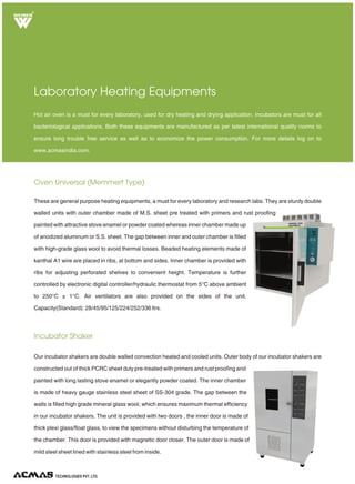 Vacuum Oven (Round/ Rectangular)
Muffle Furnace - Rectangular
Heat Treatment Equipments
They are ideal heat treatment equipment where a mass has to be heated at a temperature under vacuum. These are
double walled cylindrical/rectangular units with outer made of M.S. sheet duly enamel painted and
Inner made up of heavy gauge S.S. Sheet. Gap between the two walls is duly filled with
high-grade glass wool to avoid thermal loss. Temperature range from 50°C to 150°C is
controlled by hydraulic thermostat/ electronic controller with an accuracy of ± 1°C and it
is also capable of withstanding a high vacuum. They are provided with vacuum gauge,
see through transparent window of toughened glass and one shelf. These are
available in various standard and customized sizes and capacities ranging from 25 ltrs
to 200 ltrs.
These are general heat treatment equipments which can be used for lab applications as well as special customized
programmed heat treatments. Vacuum ovens are ideally suited to study changes in the properties of a mass when
heated under vacuum whereas muffle furnace is used for routine high temperature heat treatments. For more details
log on to www.acmasindia.com.
These are ideal equipments for various laboratory and industrial applications involving high heat treatment of standard
mass. Light weight with ceramic fiber wool insulation (instead of brick insulation). The outer casing is made of
double walled thick P.C.R.C. sheet, reattached with thick perforated sheet on the bottom
portion, painted with attractive stove enamel. Heating elements are made of Kanthal A-
1/Silicon carbide/ Ammonium Molybdenum wire and backed by high temperature mineral
insulation, which avoids loss of energy.
Temperature control unit consists of energy regulator or electronic temperature controller,
o o
fitted in front of furnace with two pilot lamps. Maximum temperature is 950 C/1100 C
o o
/1400 C/1600 C. Available in various standard and customized sizes and capacities.
R
TECHNOLOGIES PVT. LTD.
 