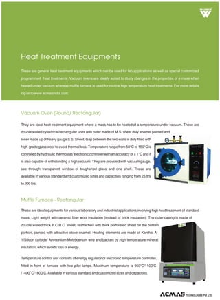 Vacuum Oven (Round/ Rectangular)
Muffle Furnace - Rectangular
Heat Treatment Equipments
They are ideal heat treatment equipment where a mass has to be heated at a temperature under vacuum. These are
double walled cylindrical/rectangular units with outer made of M.S. sheet duly enamel painted and
Inner made up of heavy gauge S.S. Sheet. Gap between the two walls is duly filled with
high-grade glass wool to avoid thermal loss. Temperature range from 50°C to 150°C is
controlled by hydraulic thermostat/ electronic controller with an accuracy of ± 1°C and it
is also capable of withstanding a high vacuum. They are provided with vacuum gauge,
see through transparent window of toughened glass and one shelf. These are
available in various standard and customized sizes and capacities ranging from 25 ltrs
to 200 ltrs.
These are general heat treatment equipments which can be used for lab applications as well as special customized
programmed heat treatments. Vacuum ovens are ideally suited to study changes in the properties of a mass when
heated under vacuum whereas muffle furnace is used for routine high temperature heat treatments. For more details
log on to www.acmasindia.com.
These are ideal equipments for various laboratory and industrial applications involving high heat treatment of standard
mass. Light weight with ceramic fiber wool insulation (instead of brick insulation). The outer casing is made of
double walled thick P.C.R.C. sheet, reattached with thick perforated sheet on the bottom
portion, painted with attractive stove enamel. Heating elements are made of Kanthal A-
1/Silicon carbide/ Ammonium Molybdenum wire and backed by high temperature mineral
insulation, which avoids loss of energy.
Temperature control unit consists of energy regulator or electronic temperature controller,
o o
fitted in front of furnace with two pilot lamps. Maximum temperature is 950 C/1100 C
o o
/1400 C/1600 C. Available in various standard and customized sizes and capacities.
R
TECHNOLOGIES PVT. LTD.
 