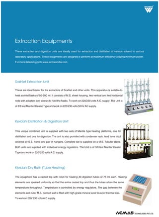 R
TECHNOLOGIES PVT. LTD.
These extraction and digestion units are ideally used for extraction and distillation of various solvent in various
laboratory applications. These equipments are designed to perform at maximum efficiency utilizing minimum power.
For more details log on to www.acmasindia.com.
Extraction Equipments
Soxhlet Extraction Unit
Kjeldahl Dry Bath (Tube Heating)
These are ideal heater for the extractors of Soxhlet and other units. This apparatus is suitable to
heat soxhlet flasks of 50-500 ml. It consists of M.S. sheet housing, two vertical and two horizontal
rods with adopters and screws to hold the flasks. To work on 220/230 volts A.C. supply. The Unit is
of 3/6 test Mantle / Heater Type and work on 220/230 volts 50 Hz AC supply.
The equipment has a casted top with room for heating 40 digestion tubes of 75 ml each. Heating
elements are speared uniformly so that the entire casted top and thus the tubes attain the same
temperature throughout. Temperature is controlled by energy regulators. The gap between the
elements and outer M.S. painted wall is filled with high-grade mineral wool to avoid thermal loss.
To work on 220/ 230 volts A.C supply.
Kjeldahl Distillation & Digestion Unit
This unique combined unit is supplied with two sets of Mantle type heating platforms, one for
distillation and one for digestion. The unit is also provided with condenser rack, lead fume duct
covered by S.S. frame and pair of hangers. Complete set is supplied on a M.S. Tubular stand.
Both units are supplied with individual energy regulators. The Unit is of 3/6 test Mantle/ Heater
Type and work on 220/ 230 volts A.C. supply.
 