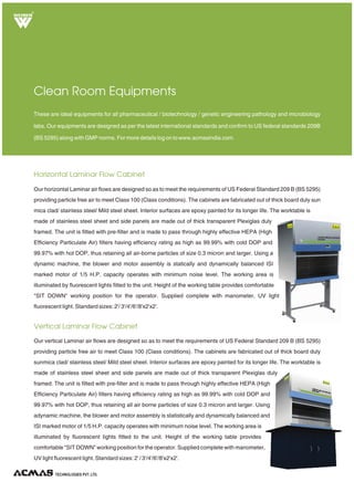 R
Pass Box
These special application clean room equipments are utilized in advanced level clean rooms or storage rooms. Pass
boxes are essential for the transfer of work items in and out of the clean room whereas dehumidifier keep the ph of the
clean rooms maintained. Formore details log on to www.acmasindia.com.
Special Application Clean Room Equipments
Dehumidifiers are water-condensing type, based on "Refrigeration Cycle" for avoiding use of
expensive chemicals required for desiccant type models. The unit is self standing and is mounted
on a study angle iron frame, fitted with caster wheels. Dehumidifier removes excess moisture
from the atmosphere and is fitted with hermetically sealed compressor. Heat exchanger and
water-condensed coils are made of copper. Water collection tank is provided below the unit to
collect condensate water. Humidity is controlled by automatic humidistat incorporated in the unit,
up to 30% + 3% RH, depending upon the ambient conditions.
TECHNOLOGIES PVT. LTD.
Dehumidifier
Our pass boxes are essential for the transfer of work item in and out of the clean room in order
to minimize airborne particles brought about by human traffic. Our reliable mechanisms
prevent both pass-through doors from opening at the same time, thereby preventing
contamination. Continuous-seam interiors create a hermetically sealed chamber with no
cracks or crevices, its ergonomic, chrome plated lift latches eliminate rotary strain on hinges.
Moreover it has UV germicidal light for extra protection. The door at two sides of pass box,
allows only one door to be open at a time magnetic interlocking type doors of pass box.
Standard sizes:15"x12"x12" to 39"x36"x36".
 