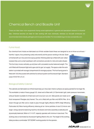 Fume Hood
Biological Safety Cabinet
Chemical Bench and Biosafe Unit
Our chemical fume hoods are fabricated out of thick wooden board these are designed so as to throw-out all toxic /
harmful / vapors, thus protecting costly instruments and the person working in the lab. Outer
is finished with sun mica and inner epoxy painted. Working table top is fitted with acid / alkali
resistant tiles and a small washbasin with connections provide for inlet and outlet ofwater.
The front door moves vertically up and down with concealed counter balanced weight. The
unit if fitted with florescent light and a gas cock for gas / air supply. The space under the work
station is provided with storage compartments for storage purpose. The front facing panel is
fitted with 15/5 Amp socket with switches for exhaust system and fluorescent light. Standard
sizes 4'/5'/6'/7/8' x 3' x 3'.
These are ideal clean room equipments having varied applications in general and specialized research & industrial
labs. Chemical benches are ideal for labs working with toxic chemicals, whereas our bio-safe enclosures are
recommended where deadly pathogens and viruses are handled. For more details log on to www.acmasindia.com.
The cabinets are fabricated out of thick board duly sun mica clad. Interior surfaces are epoxy painted for its longer life.
The worktable is made of heavy gauge S.S. sheet and is fitted with U.V Germicidal Light, static pressure manometer,
exhaust System (suitable for 6 feet duct) and virus burn out unit. Side panels are made out of
thick transparent Plexiglas duly framed. The unit is fitted with pre filter and HEPA Filter. Air is
drawn through pre filter and is made to pass through highly effective HEPA (High Efficiency
Particulate Air) filters having efficiency retaining all air- borne particles of size 0.3 micron and
larger. Using a dynamic balancing machine, the blower and motor assembly is statically and
dynamically balanced. Motor of 1/ 4 H.P. capacity operates with minimum noise level. The
working area is illuminated by fluorescent lighting fitted to the unit. The height of the working
table provides a comfortable "SIT DOWN" working position for the operator.
R
TECHNOLOGIES PVT. LTD.
 