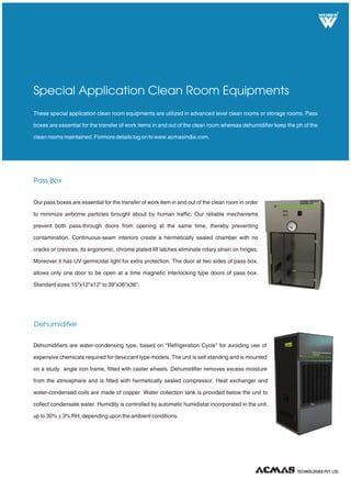 R
Pass Box
These special application clean room equipments are utilized in advanced level clean rooms or storage rooms. Pass
boxes are essential for the transfer of work items in and out of the clean room whereas dehumidifier keep the ph of the
clean rooms maintained. Formore details log on to www.acmasindia.com.
Special Application Clean Room Equipments
Dehumidifiers are water-condensing type, based on "Refrigeration Cycle" for avoiding use of
expensive chemicals required for desiccant type models. The unit is self standing and is mounted
on a study angle iron frame, fitted with caster wheels. Dehumidifier removes excess moisture
from the atmosphere and is fitted with hermetically sealed compressor. Heat exchanger and
water-condensed coils are made of copper. Water collection tank is provided below the unit to
collect condensate water. Humidity is controlled by automatic humidistat incorporated in the unit,
up to 30% + 3% RH, depending upon the ambient conditions.
TECHNOLOGIES PVT. LTD.
Dehumidifier
Our pass boxes are essential for the transfer of work item in and out of the clean room in order
to minimize airborne particles brought about by human traffic. Our reliable mechanisms
prevent both pass-through doors from opening at the same time, thereby preventing
contamination. Continuous-seam interiors create a hermetically sealed chamber with no
cracks or crevices, its ergonomic, chrome plated lift latches eliminate rotary strain on hinges.
Moreover it has UV germicidal light for extra protection. The door at two sides of pass box,
allows only one door to be open at a time magnetic interlocking type doors of pass box.
Standard sizes:15"x12"x12" to 39"x36"x36".
 