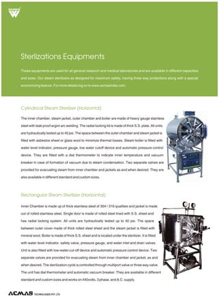 TECHNOLOGIES PVT. LTD.
R
Cylindrical Steam Sterilizer (Horizontal)
Rectangular Steam Sterilizer (Horizontal)
Sterlizations Equipments
The inner chamber, steam jacket, outer chamber and boiler are made of heavy gauge stainless
steel with leak proof argon arc welding. The radial locking lid is made of thick S.S. plate. All units
are hydraulically tested up to 40 psi. The space between the outer chamber and steam jacket is
filled with asbestos sheet or glass wool to minimize thermal losses. Steam boiler is fitted with
water level indicator, pressure gauge, low water cutoff device and automatic pressure control
device. They are fitted with a dial thermometer to indicate inner temperature and vacuum
breaker in case of formation of vacuum due to steam condensation. Two separate valves are
provided for evacuating steam from inner chamber and jackets as and when desired. They are
also available in different standard and custom sizes.
These equipments are used for all general research and medical laboratories and are available in different capacities
and sizes. Our steam sterilizers as designed for maximum safety, having three way protections along with a special
economizing feature. For more details log on to www.acmasindia.com.
Inner Chamber is made up of thick stainless steel of 304 / 316 qualities and jacket is made
out of rolled stainless steel. Single door is made of rolled steel lined with S.S. sheet and
has radial locking system. All units are hydraulically tested up to 40 psi. The space
between outer cover made of thick rolled steel sheet and the steam jacket is filled with
mineral wool. Boiler is made of thick S.S. sheet and is located under the sterilizer. It is fitted
with water level indicator, safety valve, pressure gauge, and water inlet and drain valves.
Unit is also fitted with low-water cut-off device and automatic pressure control device. Two
separate valves are provided for evacuating steam from inner chamber and jacket, as and
when desired. The sterilization cycle is controlled through multiport valve or three way valve.
The unit has dial thermometer and automatic vacuum breaker. They are available in different
standard and custom sizes and works on 440volts, 3 phase, and A.C. supply.
 