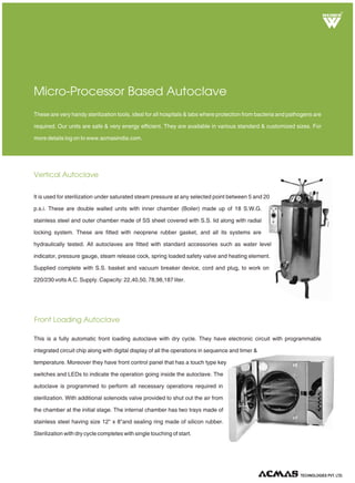 R
Vertical Autoclave
These are very handy sterilization tools, ideal for all hospitals & labs where protection from bacteria and pathogens are
required. Our units are safe & very energy efficient. They are available in various standard & customized sizes. For
more details log on to www.acmasindia.com.
Micro-Processor Based Autoclave
TECHNOLOGIES PVT. LTD.
Front Loading Autoclave
It is used for sterilization under saturated steam pressure at any selected point between 5 and 20
p.s.i. These are double walled units with inner chamber (Boiler) made up of 18 S.W.G.
stainless steel and outer chamber made of SS sheet covered with S.S. lid along with radial
locking system. These are fitted with neoprene rubber gasket, and all its systems are
hydraulically tested. All autoclaves are fitted with standard accessories such as water level
indicator, pressure gauge, steam release cock, spring loaded safety valve and heating element.
Supplied complete with S.S. basket and vacuum breaker device, cord and plug, to work on
220/230 volts A.C. Supply. Capacity: 22,40,50, 78,98,187 liter.
This is a fully automatic front loading autoclave with dry cycle. They have electronic circuit with programmable
integrated circuit chip along with digital display of all the operations in sequence and timer &
temperature. Moreover they have front control panel that has a touch type key
switches and LEDs to indicate the operation going inside the autoclave. The
autoclave is programmed to perform all necessary operations required in
sterilization. With additional solenoids valve provided to shut out the air from
the chamber at the initial stage. The internal chamber has two trays made of
stainless steel having size 12" x 8"and sealing ring made of silicon rubber.
Sterilization with dry cycle completes with single touching of start.
 