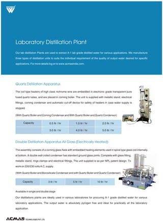 Quartz Distillation Apparatus
Our lab distillation Plants are used to extract A-1 lab grade distilled water for various applications. We manufacture
three types of distillation units to suits the individual requirement of the quality of output water desired for specific
applications. For more details log on to www.acmasindia.com.
Laboratory Distillation Plant
The assembly consists of a corning glass flask with embedded heating elements used in spiral type glass coil internally
at bottom. A double wall coiled condenser has standard ground glass joints. Complete with glass fitting,
metallic stand, rings clamps and electrical fittings. The unit supplied is as per NPL patent design. To
work on 220/230 volts A.C. supply.
(With Quartz Boiler and Borosilicate Condenser and with Quartz Boiler and Quartz Condenser)
Double Distillation Apparatus All Glass (Electrically Heated)
The coil type heaters of high class nichrome wire are embedded in electronic grade transparent pure
fused quartz tubes, and are placed in corning boiler. The unit is supplied with metallic stand, electrical
fittings, corning condenser and automatic cut-off device for safety of heaters in case water supply is
stopped.
(With Quartz Boiler and Corning Condenser and With Quartz Boiler and Quartz Condensor)
TECHNOLOGIES PVT. LTD.
R
Capacity 0.5 ltr / hr
3.0 ltr / hr
1.0 ltr / hr
4.0 ltr / hr
2.0 ltr / hr
5.0 ltr / hr
Capacity 3 ltr / hr 5 ltr / hr 10 ltr / hr
Available in single and tage
Our distillations plants are ideally used in various laboratories for procuring A-1 grade distilled water for various
laboratory applications. The output water is absolutely pyrogen free and ideal for practically all the laboratory
application.
double s
 