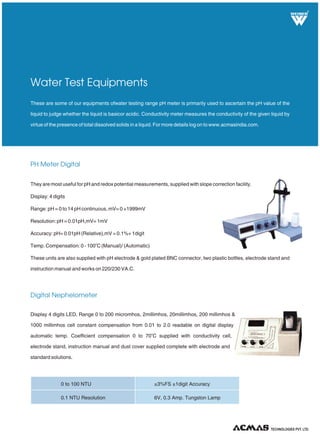 R
PH Meter Digital
These are some of our equipments ofwater testing range pH meter is primarily used to ascertain the pH value of the
liquid to judge whether the liquid is basicor acidic. Conductivity meter measures the conductivity of the given liquid by
virtue of the presence of total dissolved solids in a liquid. For more details log on to www.acmasindia.com.
Water Test Equipments
Display 4 digits LED, Range 0 to 200 micromhos, 2millimhos, 20millimhos, 200 millimhos &
1000 millimhos cell constant compensation from 0.01 to 2.0 readable on digital display
o
automatic temp. Coefficient compensation 0 to 70 C supplied with conductivity cell,
electrode stand, instruction manual and dust cover supplied complete with electrode and
standard solutions.
TECHNOLOGIES PVT. LTD.
Digital Nephelometer
They are most useful for pH and redox potential measurements, supplied with slope correction facility.
Display: 4 digits
Range: pH = 0 to 14 pH continuous, mV= 0 +1999mV
Resolution: pH = 0.01pH,mV= 1mV
Accuracy: pH= 0.01pH (Relative),mV = 0.1%+ 1digit
o
Temp. Compensation: 0 - 100 C (Manual)/ (Automatic)
These units are also supplied with pH electrode & gold plated BNC connector, two plastic bottles, electrode stand and
instruction manual and works on 220/230 VA.C.
0 to 100 NTU ±3%FS ±1digit Accuracy
6V, 0.3 Amp. Tungston Lamp0.1 NTU Resolution
 
