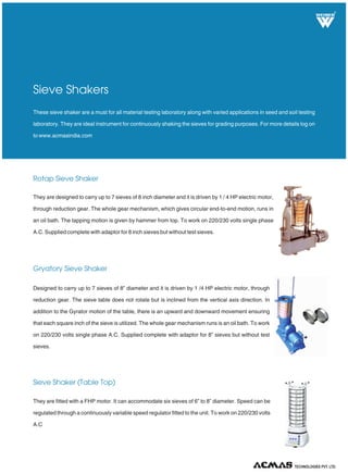 R
Rotap Sieve Shaker
Gryatory Sieve Shaker
Sieve Shaker (Table Top)
These sieve shaker are a must for all material testing laboratory along with varied applications in seed and soil testing
laboratory. They are ideal instrument for continuously shaking the sieves for grading purposes. For more details log on
to www.acmasindia.com
Sieve Shakers
They are designed to carry up to 7 sieves of 8 inch diameter and it is driven by 1 / 4 HP electric motor,
through reduction gear. The whole gear mechanism, which gives circular end-to-end motion, runs in
an oil bath. The tapping motion is given by hammer from top. To work on 220/230 volts single phase
A.C. Supplied complete with adaptor for 8 inch sieves but without test sieves.
Designed to carry up to 7 sieves of 8” diameter and it is driven by 1 /4 HP electric motor, through
reduction gear. The sieve table does not rotate but is inclined from the vertical axis direction. In
addition to the Gyrator motion of the table, there is an upward and downward movement ensuring
that each square inch of the sieve is utilized. The whole gear mechanism runs is an oil bath. To work
on 220/230 volts single phase A.C. Supplied complete with adaptor for 8” sieves but without test
sieves.
They are fitted with a FHP motor. It can accommodate six sieves of 6” to 8” diameter. Speed can be
regulated through a continuously variable speed regulator fitted to the unit. To work on 220/230 volts
A.C
TECHNOLOGIES PVT. LTD.
 