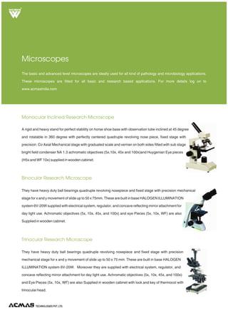 Monocular Inclined Research Microscope
Trinocular Research Microscope
The basic and advanced level microscopes are ideally used for all kind of pathology and microbiology applications.
These microscopes are fitted for all basic and research based applications. For more details log on to
www.acmasindia.com.
Microscopes
A rigid and heavy stand for perfect stability on horse shoe base with observation tube inclined at 45 degree
and rotatable in 360 degree with perfectly centered quadruple revolving nose piece, fixed stage with
precision. Co Axial Mechanical stage with graduated scale and vernier on both sides fitted with sub stage
bright field condenser NA 1.3 achromatic objectives (5x,10x, 45x and 100x)and Huygenian Eye pieces
(H5x and WF 10x) supplied in wooden cabinet.
They have heavy duty ball bearings quadruple revolving nosepiece and fixed stage with precision mechanical
stage for x and y movement of slide up to 50 x 75mm. These are built in base HALOGEN ILLUMINATION
system 6V-20W supplied with electrical system, regulator, and concave reflecting mirror attachment for
day light use. Achromatic objectives (5x, 10x, 45x, and 100x) and eye Pieces (5x, 10x, WF) are also
Supplied in wooden cabinet.
They have heavy duty ball bearings quadruple revolving nosepiece and fixed stage with precision
mechanical stage for x and y movement of slide up to 50 x 75 mm. These are built in base HALOGEN
ILLUMINATION system 6V-20W. Moreover they are supplied with electrical system, regulator, and
concave reflecting mirror attachment for day light use. Achromatic objectives (5x, 10x, 45x, and 100x)
and Eye Pieces (5x, 10x, WF) are also Supplied in wooden cabinet with lock and key of thermocol with
trinocular head.
TECHNOLOGIES PVT. LTD.
R
Binocular Research Microscope
 