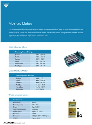 TECHNOLOGIES PVT. LTD.
R
Seed Moisture Meter
Grain Moisture Meter
Wood Moisture Meter
Our advanced microprocessor based moisture meters are equipped with state of the art micro-processors for fast and
reliable outputs. These non destructive moisture meters are ideal for various storage facilities and for research
applications. For more details log on to www. acmasindia.com
Moisture Meters
Measuring Grains & Ranges
Pumpkin
Radish
Cabbage
Melon
Water Melon
Red Pepper
5.8 % ~ 14.2 %
1.9 % ~ 10.5 %
3.3 % ~ 9.8 %
3.9 % ~ 11.2 %
3.6 % ~ 11.8 %
3.9 % ~ 11.5 %
Measuring Grains & Ranges
Sesame 4.8% ~ 15%
Peanut 4.8% ~ 14.7%
Soybean 8.5% ~ 21.5%
Red Bean 12.5% ~ 19.7%
Mung Bean 10.9% ~ 20.9%
Buckwheat 10% ~ 24.9%
Specifications
Applications
Measuring Range
Display
Temp. Compensation
Power Source
Accuracy
Dimensions
Weight
Wood
9 % ~ 50 %
Digital L.C.D
Automatic
Battery 9V X 1EA
± 0.5 %
150(L) X 70(W) X 25(H) mm
Approx. 2.1Kg
 