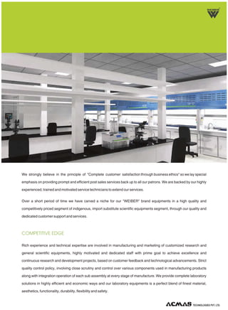 We strongly believe in the principle of "Complete customer satisfaction through business ethics" so we lay special
emphasis on providing prompt and efficient post sales services back up to all our patrons. We are backed by our highly
experienced, trained and motivated service technicians to extend our services.
Over a short period of time we have carved a niche for our "WEIBER" brand equipments in a high quality and
competitively priced segment of indigenous, import substitute scientific equipments segment, through our quality and
dedicated customer support and services.
Rich experience and technical expertise are involved in manufacturing and marketing of customized research and
general scientific equipments, highly motivated and dedicated staff with prime goal to achieve excellence and
continuous research and development projects, based on customer feedback and technological advancements. Strict
quality control policy, involving close scrutiny and control over various components used in manufacturing products
along with integration operation of each sub assembly at every stage of manufacture. We provide complete laboratory
solutions in highly efficient and economic ways and our laboratory equipments is a perfect blend of finest material,
aesthetics, functionality, durability, flexibility and safety.
COMPETITIVE EDGE
R
TECHNOLOGIES PVT. LTD.
 