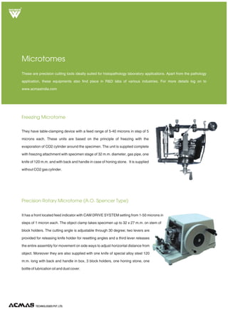 Freezing Microtome
Precision Rotary Microtome (A.O. Spencer Type)
These are precision cutting tools ideally suited for histopathology laboratory applications. Apart from the pathology
application, these equipments also find place in R&D labs of various industries. For more details log on to
www.acmasindia.com
Microtomes
They have table-clamping device with a feed range of 5-40 microns in step of 5
microns each. These units are based on the principle of freezing with the
evaporation of CO2 cylinder around the specimen. The unit is supplied complete
with freezing attachment with specimen stage of 32 m.m. diameter, gas pipe, one
knife of 120 m.m. and with back and handle in case of honing stone. It is supplied
without CO2 gas cylinder.
It has a front located feed indicator with CAM DRIVE SYSTEM setting from 1-50 microns in
steps of 1 micron each. The object clamp takes specimen up to 32 x 27 m.m. on stem of
block holders. The cutting angle is adjustable through 30 degree; two levers are
provided for releasing knife holder for resetting angles and a third lever releases
the entire assembly for movement on side ways to adjust horizontal distance from
object. Moreover they are also supplied with one knife of special alloy steel 120
m.m. long with back and handle in box, 3 block holders, one honing stone, one
bottle of lubrication oil and dust cover.
TECHNOLOGIES PVT. LTD.
R
 