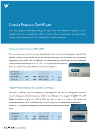 Refrigerated Centrifuge (ACM-4100 D)
Programmable High Speed Research Centrifuge
These special purpose research grade centrifuges are imperative for every research lab. They have a variety of
applications in general and applied science lab. Our research centrifuge incorporates latest technology to ensure
maximum efficiency at optimum power. For more details log on to www.acmasindia.com.
Special Purpose Centrifuge
They are multipurpose centrifuge that accommodates a large number of rotor heads of varying tube capacities. The
Table-top model centrifuge is provided with step less auto variac speed control and with separate control panel having
digital speed indicator, digital Timer of 0- 99 minutes and automatic switching off, alarm signal and digital temperature
control cum indicator with a range of -10 to +40 . The equipment also feature dynamic
brake, zero start inter lock, safety cut off in case of imbalance and lid open.
°C °C
This range of centrifuges are environment friendly equipment provided with CFC free cooling system, brush less
induction motor, programmable microprocessor control for pre-setting speed in the range of 100 to 20000 RPM, RCF
Display, temperature ranging from -10 to 40 , timer with a range of 1 minute to 120 minutes and
acceleration/deceleration time. Functional displays on the LCD while in running mode include RPM indication
by default, RCF by selection, remaining time, working chamber temperature and lid lock
status.
°C °C
TECHNOLOGIES PVT. LTD.
R
Max. Speed
Acm 67894C
Specifications
Max. RCF
Max.Tube Size
Max. Capacity
RPM 18000
x g 28600
ml 200
ml 800
Max. Speed
Specifications
Max. RCF
Max.Tube Size
Max. Capacity
RPM 18000
x g 25200
ml 100
c -10
 