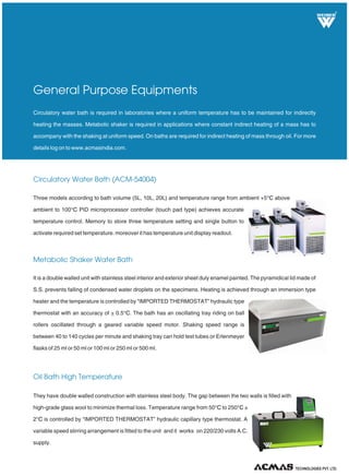 R
Circulatory Water Bath (ACM-54004)
Metabolic Shaker Water Bath
Oil Bath High Temperature
Circulatory water bath is required in laboratories where a uniform temperature has to be maintained for indirectly
heating the masses. Metabolic shaker is required in applications where constant indirect heating of a mass has to
accompany with the shaking at uniform speed. On baths are required for indirect heating of mass through oil. For more
details log on to www.acmasindia.com.
General Purpose Equipments
Three models according to bath volume (5L, 10L, 20L) and temperature range from ambient +5 above
ambient to 100 PID microprocessor controller (touch pad type) achieves accurate
temperature control. Memory to store three temperature setting and single button to
activate required set temperature. moreover it has temperature unit display readout.
°C
°C
It is a double walled unit with stainless steel interior and exterior sheet duly enamel painted. The pyramidical lid made of
S.S. prevents falling of condensed water droplets on the specimens. Heating is achieved through an immersion type
heater and the temperature is controlled by “IMPORTED THERMOSTAT” hydraulic type
thermostat with an accuracy of + 0.5 . The bath has an oscillating tray riding on ball
rollers oscillated through a geared variable speed motor. Shaking speed range is
between 40 to 140 cycles per minute and shaking tray can hold test tubes or Erlenmeyer
flasks of 25 ml or 50 ml or 100 ml or 250 ml or 500 ml.
°C
They have double walled construction with stainless steel body. The gap between the two walls is filled with
high-grade glass wool to minimize thermal loss. Temperature range from 50 to 250 ±
2 is controlled by “IMPORTED THERMOSTAT” hydraulic capillary type thermostat. A
variable speed stirring arrangement is fitted to the unit and it works on 220/230 volts A.C.
supply.
°C °C
°C
TECHNOLOGIES PVT. LTD.
 