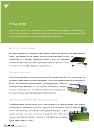 Water Bath (Double Walled)
Serological Water Bath
High Precision Water Bath (With Stirring Arrangement)
These are small laboratory indirect heating equipments. These equipments are used when there is inflammable liquid
or mass to be heated indirectly. In this scenario that mass/liquid is heated through water bath. All the different water
baths have different applications. For more details log on to www.acmasindia.com.
Water Bath
It is a double walled bath with inner chamber made of stainless steel and outer wall made of M.S. sheet duly enamel
painted. The gap between outer and inner walls is filled with special grade glass wool insulation. The
concentric rings can be removed to accommodate containers of various sizes. Temperature
from ambient to 100 ± 1 is controlled by imported thermostat of size: 300 x 250 x 100 mm
(6 holes of 75 mm diameter) 355x405x100 mm (12 holes of 75mm).
°C °C
These units are double walled with inner chamber made up of S.S. sheet and outside of M.S. duly enamel painted. The
gap between the walls is filled with special grade glass wool in order to avoid thermal losses a drain plug is also fitted to
the unit. The inner chamber fitted with immersion type heating element is covered with
perforated removable diffuser tray. The cover is provided with the unit as a standard
o
accessory. Temperature range is from ambient to 100 C and is controlled by imported
o
thermostat with an accuracy of ± 1 C. Cap: 2racks/4 racks/6 racks/8 racks.
Double walled chamber has inner cubicle of thick S.S. and outer of thick PCRC sheets duly painted. A glass window is
provided on the front side for an easy inside view. A high-speed stirrer with a motor of 1/20 H.P. is fitted to the
unit for continuous stirring for maintaining uniform temperature throughout. A speed
regulator is provided on the front panel to control speed of the stirrer. The heating
mechanism comprises of set of heaters a sensitivity of ± 0.2 digit and are available in
different standard capacity & models.
°C
TECHNOLOGIES PVT. LTD.
R
 