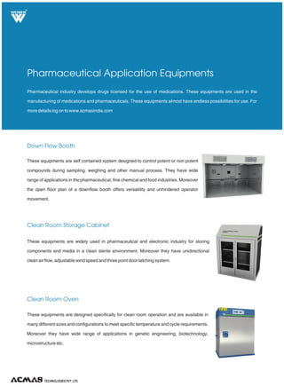 Down Flow Booth
Clean Room Storage Cabinet
Clean Room Oven
Pharmaceutical industry develops drugs licensed for the use of medications. These equipments are used in the
manufacturing of medications and pharmaceuticals. These equipments almost have endless possibilities for use. For
more details log on to www.acmasindia.com
Pharmaceutical Application Equipments
These equipments are self contained system designed to control potent or non potent
compounds during sampling, weighing and other manual process. They have wide
range of applications in the pharmaceutical, fine chemical and food industries. Moreover
the open floor plan of a downflow booth offers versatility and unhindered operator
movement.
These equipments are widely used in pharmaceutical and electronic industry for storing
components and media in a clean sterile environment. Moreover they have unidirectional
clean air flow, adjustable wind speed and three point door latching system.
These equipments are designed specifically for clean room operation and are available in
many different sizes and configurations to meet specific temperature and cycle requirements.
Moreover they have wide range of applications in genetic engineering, biotechnology,
microstructure etc.
TECHNOLOGIES PVT. LTD.
R
 