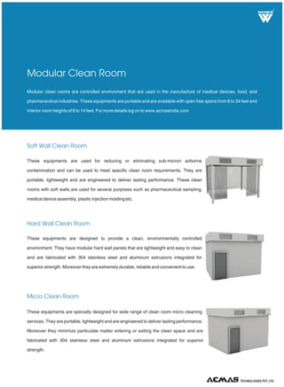 R
Soft Wall Clean Room
Hard Wall Clean Room
Micro Clean Room
Modular clean rooms are controlled environment that are used in the manufacture of medical devices, food, and
pharmaceutical industries. These equipments are portable and are available with open free spans from 6 to 34 feet and
interior room heights of 8 to 14 feet. For more details log on to www.acmasindia.com
Modular Clean Room
These equipments are used for reducing or eliminating sub-micron airborne
contamination and can be used to meet specific clean room requirements. They are
portable, lightweight and are engineered to deliver lasting performance. These clean
rooms with soft walls are used for several purposes such as pharmaceutical sampling,
medical device assembly, plastic injection molding etc.
These equipments are designed to provide a clean, environmentally controlled
environment. They have modular hard wall panels that are lightweight and easy to clean
and are fabricated with 304 stainless steel and aluminum extrusions integrated for
superior strength. Moreover they are extremely durable, reliable and convenient to use.
These equipments are specially designed for wide range of clean room micro cleaning
services. They are portable, lightweight and are engineered to deliver lasting performance.
Moreover they minimize particulate matter entering or exiting the clean space and are
fabricated with 304 stainless steel and aluminum extrusions integrated for superior
strength.
TECHNOLOGIES PVT. LTD.
 